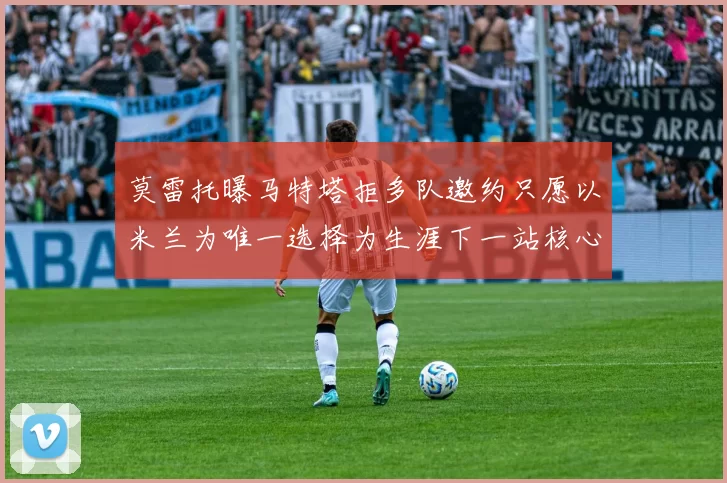 莫雷托曝马特塔拒多队邀约只愿以米兰为唯一选择为生涯下一站核心目标